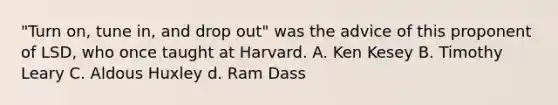 "Turn on, tune in, and drop out" was the advice of this proponent of LSD, who once taught at Harvard. A. Ken Kesey B. Timothy Leary C. Aldous Huxley d. Ram Dass