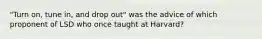 "Turn on, tune in, and drop out" was the advice of which proponent of LSD who once taught at Harvard?