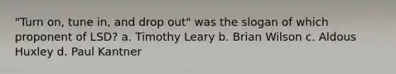 "Turn on, tune in, and drop out" was the slogan of which proponent of LSD? a. Timothy Leary b. Brian Wilson c. Aldous Huxley d. Paul Kantner