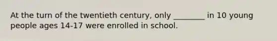 At the turn of the twentieth century, only ________ in 10 young people ages 14-17 were enrolled in school.