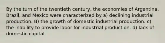 By the turn of the twentieth century, the economies of Argentina, Brazil, and Mexico were characterized by a) declining industrial production. B) the growth of domestic industrial production. c) the inability to provide labor for industrial production. d) lack of domestic capital.