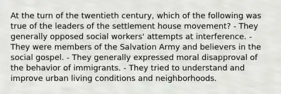 At the turn of the twentieth century, which of the following was true of the leaders of the settlement house movement? - They generally opposed social workers' attempts at interference. - They were members of the Salvation Army and believers in the social gospel. - They generally expressed moral disapproval of the behavior of immigrants. - They tried to understand and improve urban living conditions and neighborhoods.