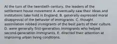 At the turn of the twentieth century, the leaders of the settlement house movement A. eventually saw their ideas and institutions take hold in England. B. generally expressed moral disapproval of the behavior of immigrants. C. thought assimilation robbed immigrants of the best parts of their culture. D. were generally first-generation immigrants who helped second-generation immigrants. E. directed their attention at improving urban living conditions.