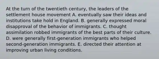 At the turn of the twentieth century, the leaders of the settlement house movement A. eventually saw their ideas and institutions take hold in England. B. generally expressed moral disapproval of the behavior of immigrants. C. thought assimilation robbed immigrants of the best parts of their culture. D. were generally first-generation immigrants who helped second-generation immigrants. E. directed their attention at improving urban living conditions.