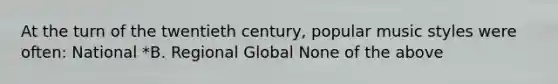 At the turn of the twentieth century, popular music styles were often: National *B. Regional Global None of the above