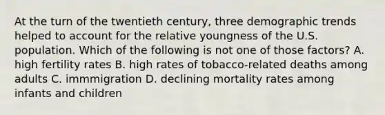 At the turn of the twentieth century, three demographic trends helped to account for the relative youngness of the U.S. population. Which of the following is not one of those factors? A. high fertility rates B. high rates of tobacco-related deaths among adults C. immmigration D. declining mortality rates among infants and children