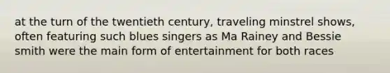 at the turn of the twentieth century, traveling minstrel shows, often featuring such blues singers as Ma Rainey and Bessie smith were the main form of entertainment for both races