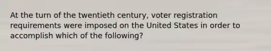 At the turn of the twentieth century, voter registration requirements were imposed on the United States in order to accomplish which of the following?