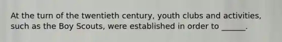 At the turn of the twentieth century, youth clubs and activities, such as the Boy Scouts, were established in order to ______.