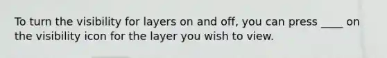 To turn the visibility for layers on and off, you can press ____ on the visibility icon for the layer you wish to view.