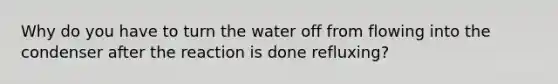 Why do you have to turn the water off from flowing into the condenser after the reaction is done refluxing?