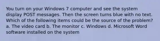 You turn on your Windows 7 computer and see the system display POST messages. Then the screen turns blue with no text. Which of the following items could be the source of the problem? a. The video card b. The monitor c. Windows d. Microsoft Word software installed on the system