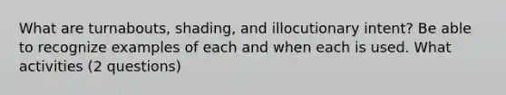 What are turnabouts, shading, and illocutionary intent? Be able to recognize examples of each and when each is used. What activities (2 questions)