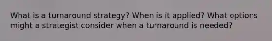 What is a turnaround strategy? When is it applied? What options might a strategist consider when a turnaround is needed?