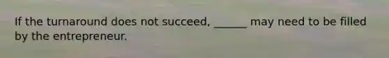 If the turnaround does not succeed, ______ may need to be filled by the entrepreneur.