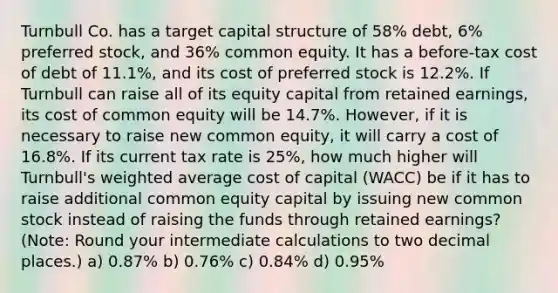 Turnbull Co. has a target capital structure of 58% debt, 6% preferred stock, and 36% common equity. It has a before-tax cost of debt of 11.1%, and its cost of preferred stock is 12.2%. If Turnbull can raise all of its equity capital from retained earnings, its cost of common equity will be 14.7%. However, if it is necessary to raise new common equity, it will carry a cost of 16.8%. If its current tax rate is 25%, how much higher will Turnbull's weighted average cost of capital (WACC) be if it has to raise additional common equity capital by issuing new common stock instead of raising the funds through retained earnings? (Note: Round your intermediate calculations to two decimal places.) a) 0.87% b) 0.76% c) 0.84% d) 0.95%