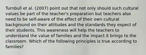 Turnbull et al. (2007) point out that not only should such cultural values be part of the teacher's preparation but teachers also need to be self-aware of the effect of their own cultural background on their attitudes and the standards they expect of their students. This awareness will help the teachers to understand the value of families and the impact it brings to the classroom. Which of the following principles is true according to families?