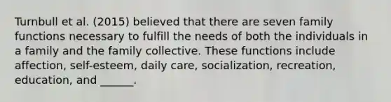 Turnbull et al. (2015) believed that there are seven family functions necessary to fulfill the needs of both the individuals in a family and the family collective. These functions include affection, self-esteem, daily care, socialization, recreation, education, and ______.