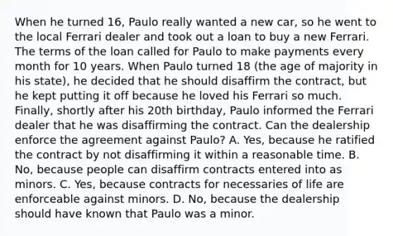 When he turned 16, Paulo really wanted a new car, so he went to the local Ferrari dealer and took out a loan to buy a new Ferrari. The terms of the loan called for Paulo to make payments every month for 10 years. When Paulo turned 18 (the age of majority in his state), he decided that he should disaffirm the contract, but he kept putting it off because he loved his Ferrari so much. Finally, shortly after his 20th birthday, Paulo informed the Ferrari dealer that he was disaffirming the contract. Can the dealership enforce the agreement against Paulo? A. Yes, because he ratified the contract by not disaffirming it within a reasonable time. B. No, because people can disaffirm contracts entered into as minors. C. Yes, because contracts for necessaries of life are enforceable against minors. D. No, because the dealership should have known that Paulo was a minor.