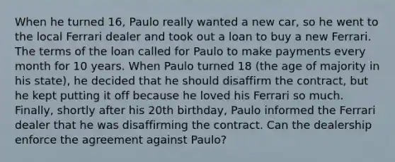 When he turned 16, Paulo really wanted a new car, so he went to the local Ferrari dealer and took out a loan to buy a new Ferrari. The terms of the loan called for Paulo to make payments every month for 10 years. When Paulo turned 18 (the age of majority in his state), he decided that he should disaffirm the contract, but he kept putting it off because he loved his Ferrari so much. Finally, shortly after his 20th birthday, Paulo informed the Ferrari dealer that he was disaffirming the contract. Can the dealership enforce the agreement against Paulo?