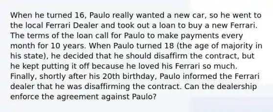 When he turned 16, Paulo really wanted a new car, so he went to the local Ferrari Dealer and took out a loan to buy a new Ferrari. The terms of the loan call for Paulo to make payments every month for 10 years. When Paulo turned 18 (the age of majority in his state), he decided that he should disaffirm the contract, but he kept putting it off because he loved his Ferrari so much. Finally, shortly after his 20th birthday, Paulo informed the Ferrari dealer that he was disaffirming the contract. Can the dealership enforce the agreement against Paulo?