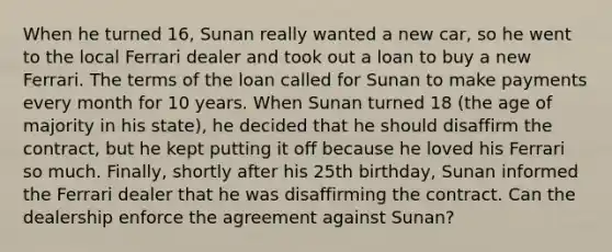 When he turned 16, Sunan really wanted a new car, so he went to the local Ferrari dealer and took out a loan to buy a new Ferrari. The terms of the loan called for Sunan to make payments every month for 10 years. When Sunan turned 18 (the age of majority in his state), he decided that he should disaffirm the contract, but he kept putting it off because he loved his Ferrari so much. Finally, shortly after his 25th birthday, Sunan informed the Ferrari dealer that he was disaffirming the contract. Can the dealership enforce the agreement against Sunan?