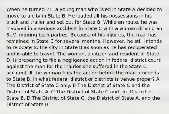 When he turned 21, a young man who lived in State A decided to move to a city in State B. He loaded all his possessions in his truck and trailer and set out for State B. While en route, he was involved in a serious accident in State C with a woman driving an SUV, injuring both parties. Because of his injuries, the man has remained in State C for several months. However, he still intends to relocate to the city in State B as soon as he has recuperated and is able to travel. The woman, a citizen and resident of State D, is preparing to file a negligence action in federal district court against the man for the injuries she suffered in the State C accident. If the woman files the action before the man proceeds to State B, in what federal district or districts is venue proper? A The District of State C only. B The District of State C and the District of State A. C The District of State C and the District of State B. D The District of State C, the District of State A, and the District of State B.