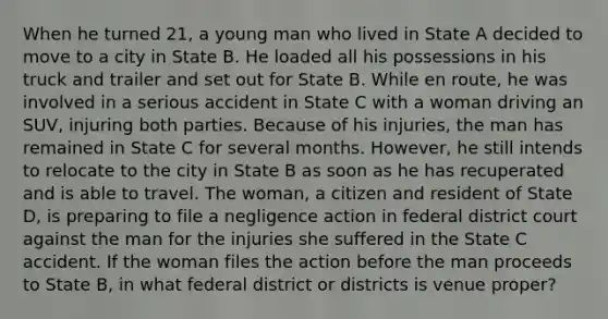 When he turned 21, a young man who lived in State A decided to move to a city in State B. He loaded all his possessions in his truck and trailer and set out for State B. While en route, he was involved in a serious accident in State C with a woman driving an SUV, injuring both parties. Because of his injuries, the man has remained in State C for several months. However, he still intends to relocate to the city in State B as soon as he has recuperated and is able to travel. The woman, a citizen and resident of State D, is preparing to file a negligence action in federal district court against the man for the injuries she suffered in the State C accident. If the woman files the action before the man proceeds to State B, in what federal district or districts is venue proper?