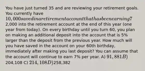 You have just turned 35 and are reviewing your retirement goals. You currently have 10,000 saved in a retirement account that has been earning 7% per year. You plan on depositing2,000 into the retirement account at the end of this year (one year from today). On every birthday until you turn 60, you plan on making an additional deposit into the account that is 5% larger than the deposit from the previous year. How much will you have saved in the account on your 60th birthday, immediately after making you last deposit? You can assume that the account will continue to earn 7% per year. A) 91,881 B)204,108 C) 214,108 D)258,382