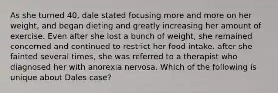 As she turned 40, dale stated focusing more and more on her weight, and began dieting and greatly increasing her amount of exercise. Even after she lost a bunch of weight, she remained concerned and continued to restrict her food intake. after she fainted several times, she was referred to a therapist who diagnosed her with anorexia nervosa. Which of the following is unique about Dales case?