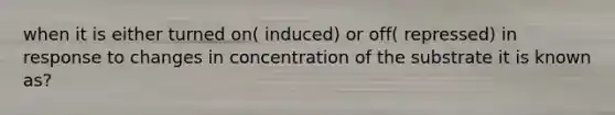 when it is either turned on( induced) or off( repressed) in response to changes in concentration of the substrate it is known as?