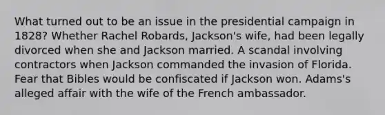 What turned out to be an issue in the presidential campaign in 1828? Whether Rachel Robards, Jackson's wife, had been legally divorced when she and Jackson married. A scandal involving contractors when Jackson commanded the invasion of Florida. Fear that Bibles would be confiscated if Jackson won. Adams's alleged affair with the wife of the French ambassador.