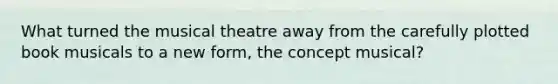 What turned the musical theatre away from the carefully plotted book musicals to a new form, the concept musical?