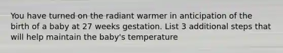 You have turned on the radiant warmer in anticipation of the birth of a baby at 27 weeks gestation. List 3 additional steps that will help maintain the baby's temperature