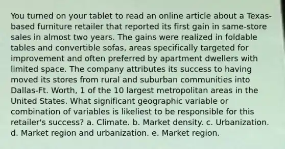 You turned on your tablet to read an online article about a Texas-based furniture retailer that reported its first gain in same-store sales in almost two years. The gains were realized in foldable tables and convertible sofas, areas specifically targeted for improvement and often preferred by apartment dwellers with limited space. The company attributes its success to having moved its stores from rural and suburban communities into Dallas-Ft. Worth, 1 of the 10 largest metropolitan areas in the United States. What significant geographic variable or combination of variables is likeliest to be responsible for this retailer's success? a. Climate. b. Market density. c. Urbanization. d. Market region and urbanization. e. Market region.