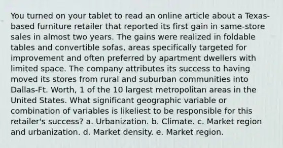 You turned on your tablet to read an online article about a Texas-based furniture retailer that reported its first gain in same-store sales in almost two years. The gains were realized in foldable tables and convertible sofas, areas specifically targeted for improvement and often preferred by apartment dwellers with limited space. The company attributes its success to having moved its stores from rural and suburban communities into Dallas-Ft. Worth, 1 of the 10 largest metropolitan areas in the United States. What significant geographic variable or combination of variables is likeliest to be responsible for this retailer's success? a. Urbanization. b. Climate. c. Market region and urbanization. d. Market density. e. Market region.