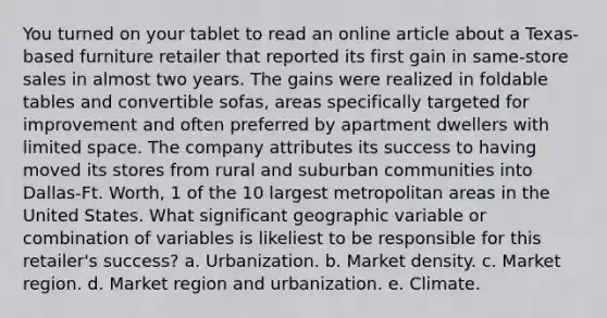 You turned on your tablet to read an online article about a Texas-based furniture retailer that reported its first gain in same-store sales in almost two years. The gains were realized in foldable tables and convertible sofas, areas specifically targeted for improvement and often preferred by apartment dwellers with limited space. The company attributes its success to having moved its stores from rural and suburban communities into Dallas-Ft. Worth, 1 of the 10 largest metropolitan areas in the United States. What significant geographic variable or combination of variables is likeliest to be responsible for this retailer's success? a. Urbanization. b. Market density. c. Market region. d. Market region and urbanization. e. Climate.