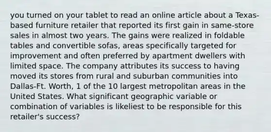 you turned on your tablet to read an online article about a Texas-based furniture retailer that reported its first gain in same-store sales in almost two years. The gains were realized in foldable tables and convertible sofas, areas specifically targeted for improvement and often preferred by apartment dwellers with limited space. The company attributes its success to having moved its stores from rural and suburban communities into Dallas-Ft. Worth, 1 of the 10 largest metropolitan areas in the United States. What significant geographic variable or combination of variables is likeliest to be responsible for this retailer's success?