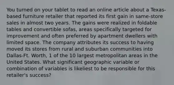 You turned on your tablet to read an online article about a Texas-based furniture retailer that reported its first gain in same-store sales in almost two years. The gains were realized in foldable tables and convertible sofas, areas specifically targeted for improvement and often preferred by apartment dwellers with limited space. The company attributes its success to having moved its stores from rural and suburban communities into Dallas-Ft. Worth, 1 of the 10 largest metropolitan areas in the United States. What significant geographic variable or combination of variables is likeliest to be responsible for this retailer's success?