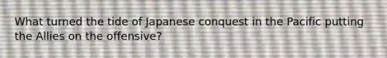 What turned the tide of Japanese conquest in the Pacific putting the Allies on the offensive?