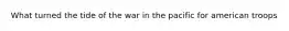 What turned the tide of the war in the pacific for american troops