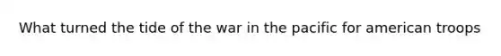 What turned the tide of the war in the pacific for american troops