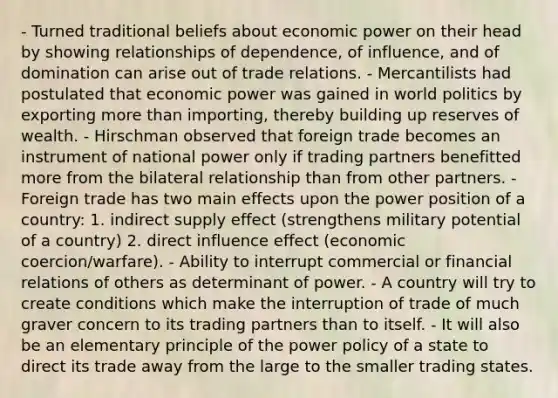 - Turned traditional beliefs about economic power on their head by showing relationships of dependence, of influence, and of domination can arise out of trade relations. - Mercantilists had postulated that economic power was gained in world politics by exporting more than importing, thereby building up reserves of wealth. - Hirschman observed that foreign trade becomes an instrument of national power only if trading partners benefitted more from the bilateral relationship than from other partners. - Foreign trade has two main effects upon the power position of a country: 1. indirect supply effect (strengthens military potential of a country) 2. direct influence effect (economic coercion/warfare). - Ability to interrupt commercial or financial relations of others as determinant of power. - A country will try to create conditions which make the interruption of trade of much graver concern to its trading partners than to itself. - It will also be an elementary principle of the power policy of a state to direct its trade away from the large to the smaller trading states.