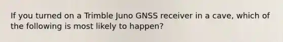 If you turned on a Trimble Juno GNSS receiver in a cave, which of the following is most likely to happen?