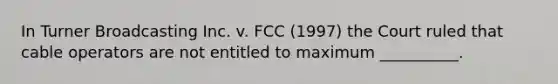 In Turner Broadcasting Inc. v. FCC (1997) the Court ruled that cable operators are not entitled to maximum __________.