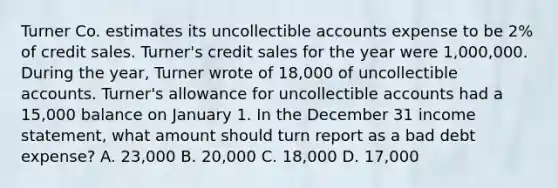 Turner Co. estimates its uncollectible accounts expense to be 2% of credit sales. Turner's credit sales for the year were 1,000,000. During the year, Turner wrote of 18,000 of uncollectible accounts. Turner's allowance for uncollectible accounts had a 15,000 balance on January 1. In the December 31 income statement, what amount should turn report as a bad debt expense? A. 23,000 B. 20,000 C. 18,000 D. 17,000