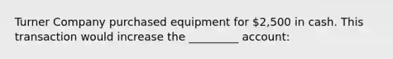 Turner Company purchased equipment for 2,500 in cash. This transaction would increase the _________ account: