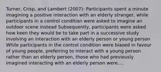 Turner, Crisp, and Lambert (2007): Participants spent a minute imagining a positive interaction with an elderly stranger, while participants in a control condition were asked to imagine an outdoor scene instead Subsequently, participants were asked how keen they would be to take part in a successive study involving an interaction with an elderly person or young person While participants in the control condition were biased in favour of young people, preferring to interact with a young person rather than an elderly person, those who had previously imagined interacting with an elderly person were....