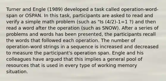 Turner and Engle (1989) developed a task called operation-word-span or OSPAN. In this task, participants are asked to read and verify a simple math problem (such as "Is (4/2)-1=1 ?) and then read a word after the operation (such as SNOW). After a series of problems and words has been presented, the participants recall the words that followed each operation. The number of operation-word strings in a sequence is increased and decreased to measure the participant's operation span. Engle and his colleagues have argued that this implies a general pool of resources that is used in every type of working memory situation.