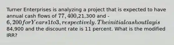 Turner Enterprises is analyzing a project that is expected to have annual cash flows of 77,400,21,300 and -6,200 for Years 1 to 3, respectively. The initial cash outlay is84,900 and the discount rate is 11 percent. What is the modified IRR?